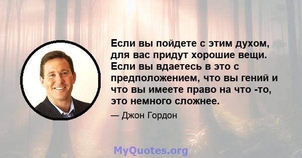 Если вы пойдете с этим духом, для вас придут хорошие вещи. Если вы вдаетесь в это с предположением, что вы гений и что вы имеете право на что -то, это немного сложнее.