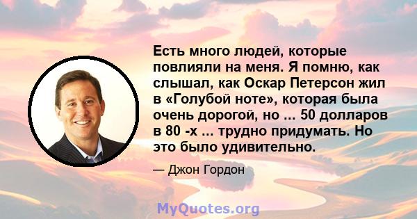 Есть много людей, которые повлияли на меня. Я помню, как слышал, как Оскар Петерсон жил в «Голубой ноте», которая была очень дорогой, но ... 50 долларов в 80 -х ... трудно придумать. Но это было удивительно.