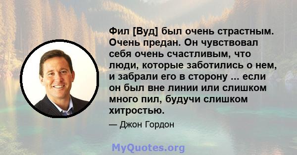 Фил [Вуд] был очень страстным. Очень предан. Он чувствовал себя очень счастливым, что люди, которые заботились о нем, и забрали его в сторону ... если он был вне линии или слишком много пил, будучи слишком хитростью.