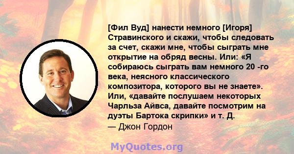 [Фил Вуд] нанести немного [Игоря] Стравинского и скажи, чтобы следовать за счет, скажи мне, чтобы сыграть мне открытие на обряд весны. Или: «Я собираюсь сыграть вам немного 20 -го века, неясного классического