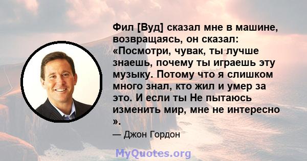 Фил [Вуд] сказал мне в машине, возвращаясь, он сказал: «Посмотри, чувак, ты лучше знаешь, почему ты играешь эту музыку. Потому что я слишком много знал, кто жил и умер за это. И если ты Не пытаюсь изменить мир, мне не