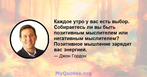 Каждое утро у вас есть выбор. Собираетесь ли вы быть позитивным мыслителем или негативным мыслителем? Позитивное мышление зарядит вас энергией.