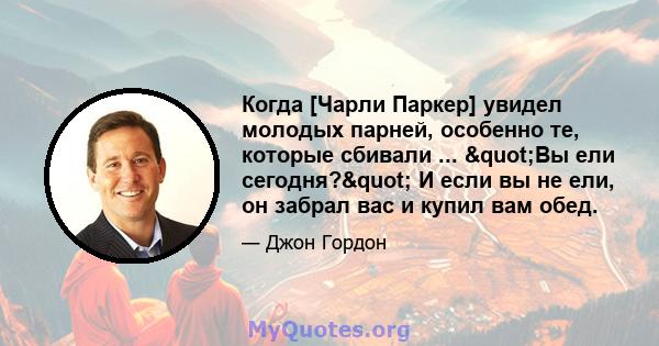 Когда [Чарли Паркер] увидел молодых парней, особенно те, которые сбивали ... "Вы ели сегодня?" И если вы не ели, он забрал вас и купил вам обед.