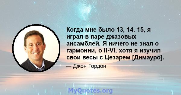 Когда мне было 13, 14, 15, я играл в паре джазовых ансамблей. Я ничего не знал о гармонии, о II-VI, хотя я изучил свои весы с Цезарем [Димауро].