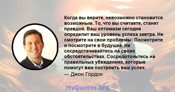 Когда вы верите, невозможно становится возможным. То, что вы считаете, станет правдой. Ваш оптимизм сегодня определит ваш уровень успеха завтра. Не смотрите на свои проблемы; Посмотрите и посмотрите в будущее. Не