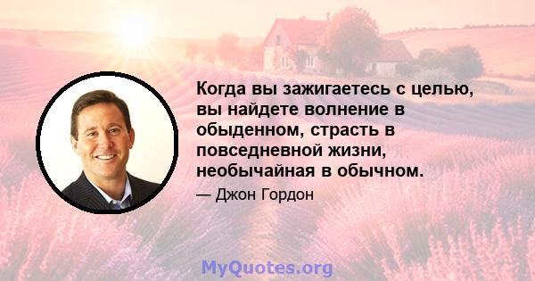 Когда вы зажигаетесь с целью, вы найдете волнение в обыденном, страсть в повседневной жизни, необычайная в обычном.