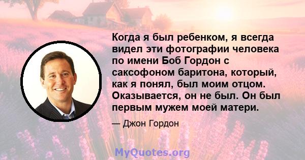 Когда я был ребенком, я всегда видел эти фотографии человека по имени Боб Гордон с саксофоном баритона, который, как я понял, был моим отцом. Оказывается, он не был. Он был первым мужем моей матери.