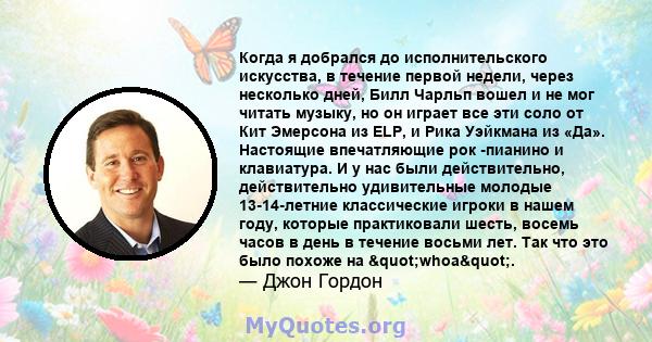 Когда я добрался до исполнительского искусства, в течение первой недели, через несколько дней, Билл Чарльп вошел и не мог читать музыку, но он играет все эти соло от Кит Эмерсона из ELP, и Рика Уэйкмана из «Да».