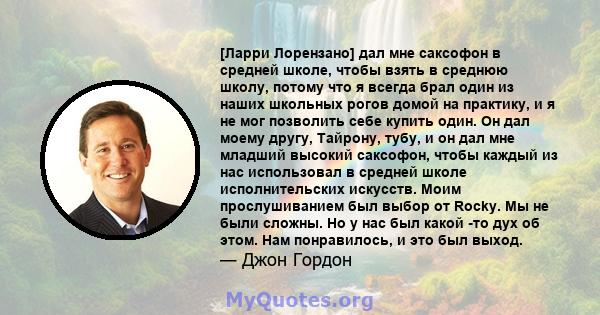 [Ларри Лорензано] дал мне саксофон в средней школе, чтобы взять в среднюю школу, потому что я всегда брал один из наших школьных рогов домой на практику, и я не мог позволить себе купить один. Он дал моему другу,