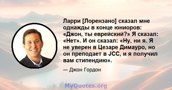 Ларри [Лорензано] сказал мне однажды в конце юниоров: «Джон, ты еврейский?» Я сказал: «Нет». И он сказал: «Ну, ни я. Я не уверен в Цезаре Димауро, но он преподает в JCC, и я получил вам стипендию».