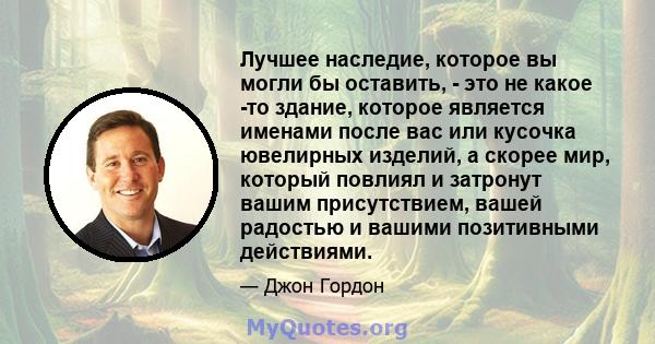 Лучшее наследие, которое вы могли бы оставить, - это не какое -то здание, которое является именами после вас или кусочка ювелирных изделий, а скорее мир, который повлиял и затронут вашим присутствием, вашей радостью и