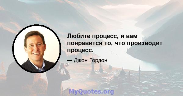 Любите процесс, и вам понравится то, что производит процесс.