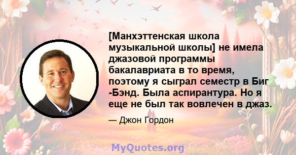 [Манхэттенская школа музыкальной школы] не имела джазовой программы бакалавриата в то время, поэтому я сыграл семестр в Биг -Бэнд. Была аспирантура. Но я еще не был так вовлечен в джаз.