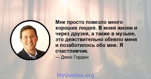 Мне просто повезло много хороших людей. В моей жизни и через друзей, а также в музыке, это действительно обняло меня и позаботилось обо мне. Я счастливчик.