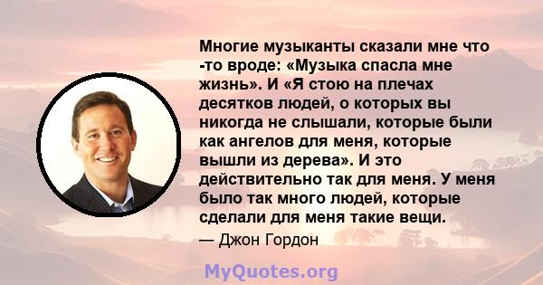 Многие музыканты сказали мне что -то вроде: «Музыка спасла мне жизнь». И «Я стою на плечах десятков людей, о которых вы никогда не слышали, которые были как ангелов для меня, которые вышли из дерева». И это