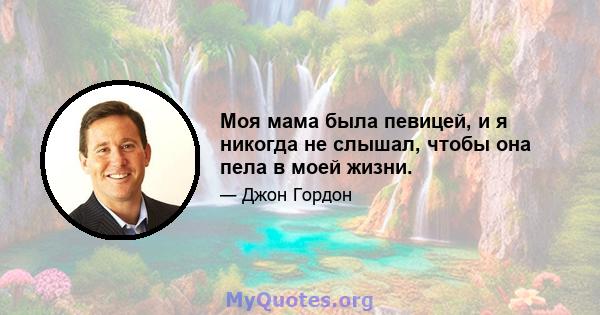 Моя мама была певицей, и я никогда не слышал, чтобы она пела в моей жизни.