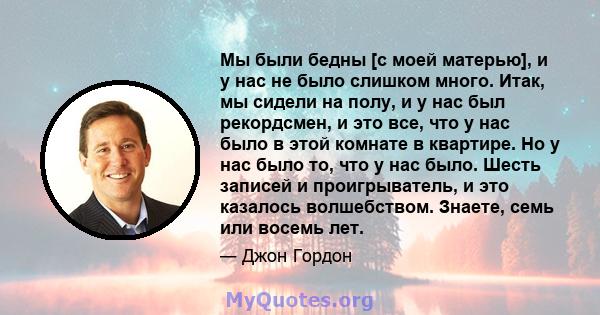 Мы были бедны [с моей матерью], и у нас не было слишком много. Итак, мы сидели на полу, и у нас был рекордсмен, и это все, что у нас было в этой комнате в квартире. Но у нас было то, что у нас было. Шесть записей и