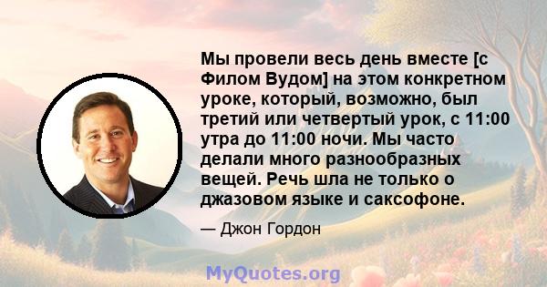 Мы провели весь день вместе [с Филом Вудом] на этом конкретном уроке, который, возможно, был третий или четвертый урок, с 11:00 утра до 11:00 ночи. Мы часто делали много разнообразных вещей. Речь шла не только о