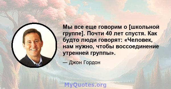 Мы все еще говорим о [школьной группе]. Почти 40 лет спустя. Как будто люди говорят: «Человек, нам нужно, чтобы воссоединение утренней группы».