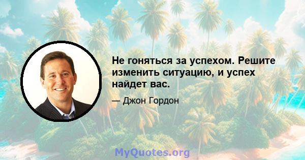 Не гоняться за успехом. Решите изменить ситуацию, и успех найдет вас.