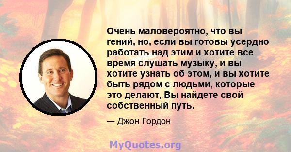 Очень маловероятно, что вы гений, но, если вы готовы усердно работать над этим и хотите все время слушать музыку, и вы хотите узнать об этом, и вы хотите быть рядом с людьми, которые это делают, Вы найдете свой