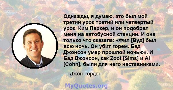 Однажды, я думаю, это был мой третий урок третий или четвертый урок. Ким Паркер, и он подобрал меня на автобусной станции. И она только что сказала: «Фил [Вуд] был всю ночь. Он убит горем. Бад Джонсон умер прошлой