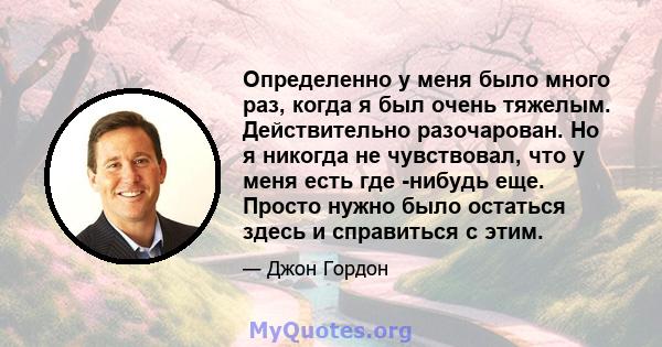 Определенно у меня было много раз, когда я был очень тяжелым. Действительно разочарован. Но я никогда не чувствовал, что у меня есть где -нибудь еще. Просто нужно было остаться здесь и справиться с этим.