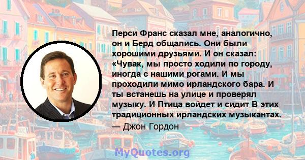 Перси Франс сказал мне, аналогично, он и Берд общались. Они были хорошими друзьями. И он сказал: «Чувак, мы просто ходили по городу, иногда с нашими рогами. И мы проходили мимо ирландского бара. И ты встанешь на улице и 