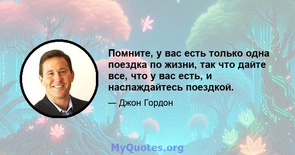 Помните, у вас есть только одна поездка по жизни, так что дайте все, что у вас есть, и наслаждайтесь поездкой.