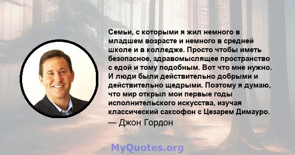 Семьи, с которыми я жил немного в младшем возрасте и немного в средней школе и в колледже. Просто чтобы иметь безопасное, здравомыслящее пространство с едой и тому подобным. Вот что мне нужно. И люди были действительно