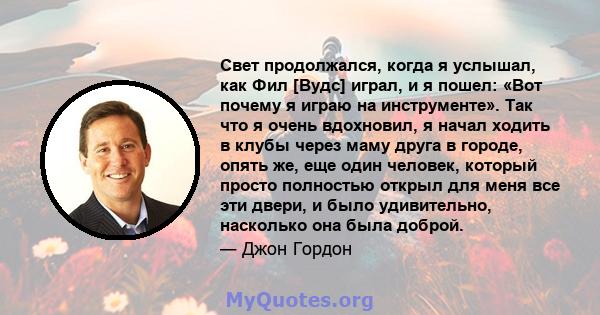 Свет продолжался, когда я услышал, как Фил [Вудс] играл, и я пошел: «Вот почему я играю на инструменте». Так что я очень вдохновил, я начал ходить в клубы через маму друга в городе, опять же, еще один человек, который