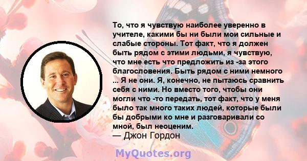 То, что я чувствую наиболее уверенно в учителе, какими бы ни были мои сильные и слабые стороны. Тот факт, что я должен быть рядом с этими людьми, я чувствую, что мне есть что предложить из -за этого благословения. Быть