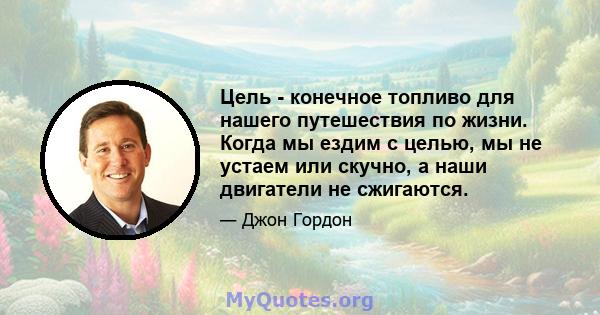 Цель - конечное топливо для нашего путешествия по жизни. Когда мы ездим с целью, мы не устаем или скучно, а наши двигатели не сжигаются.