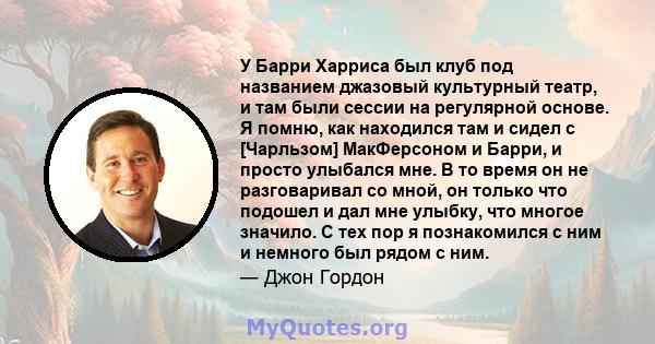 У Барри Харриса был клуб под названием джазовый культурный театр, и там были сессии на регулярной основе. Я помню, как находился там и сидел с [Чарльзом] МакФерсоном и Барри, и просто улыбался мне. В то время он не