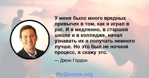 У меня было много вредных привычек в том, как я играл в рог. И я медленно, в старшей школе и в колледже, начал узнавать их и получать немного лучше. Но это был не ночной процесс, я скажу это.