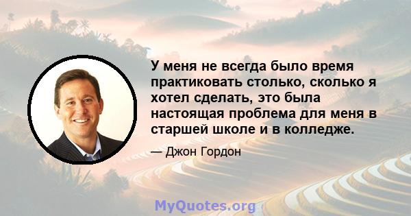 У меня не всегда было время практиковать столько, сколько я хотел сделать, это была настоящая проблема для меня в старшей школе и в колледже.