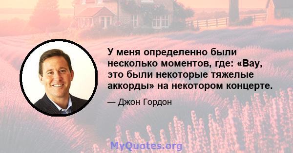 У меня определенно были несколько моментов, где: «Вау, это были некоторые тяжелые аккорды» на некотором концерте.