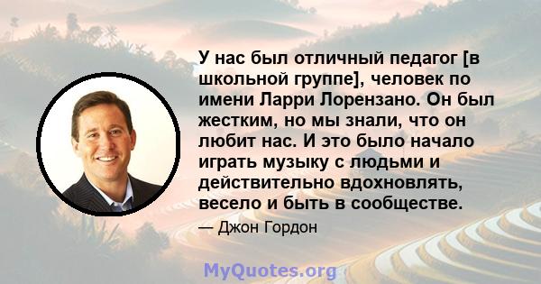 У нас был отличный педагог [в школьной группе], человек по имени Ларри Лорензано. Он был жестким, но мы знали, что он любит нас. И это было начало играть музыку с людьми и действительно вдохновлять, весело и быть в