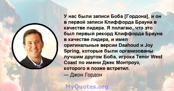 У нас были записи Боба [Гордона], и он в первой записи Клиффорда Брауна в качестве лидера. Я полагаю, что это был первый рекорд Клиффорда Брауна в качестве лидера, и имел оригинальные версии Daahoud и Joy Spring,