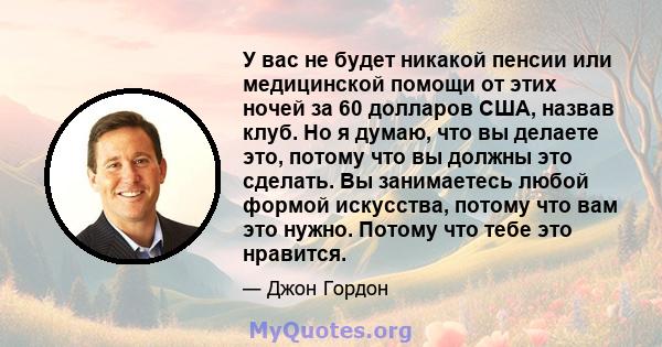 У вас не будет никакой пенсии или медицинской помощи от этих ночей за 60 долларов США, назвав клуб. Но я думаю, что вы делаете это, потому что вы должны это сделать. Вы занимаетесь любой формой искусства, потому что вам 