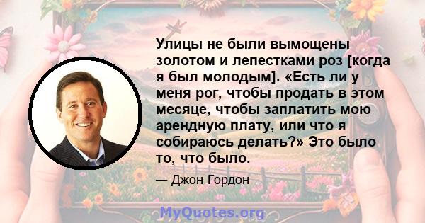 Улицы не были вымощены золотом и лепестками роз [когда я был молодым]. «Есть ли у меня рог, чтобы продать в этом месяце, чтобы заплатить мою арендную плату, или что я собираюсь делать?» Это было то, что было.