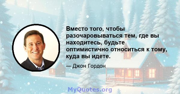 Вместо того, чтобы разочаровываться тем, где вы находитесь, будьте оптимистично относиться к тому, куда вы идете.