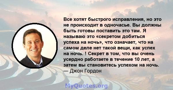 Все хотят быстрого исправления, но это не происходит в одночасье. Вы должны быть готовы поставить это там. Я называю это «секретом добиться успеха на ночь», что означает, что на самом деле нет такой вещи, как успех на