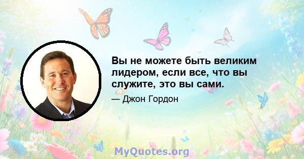 Вы не можете быть великим лидером, если все, что вы служите, это вы сами.