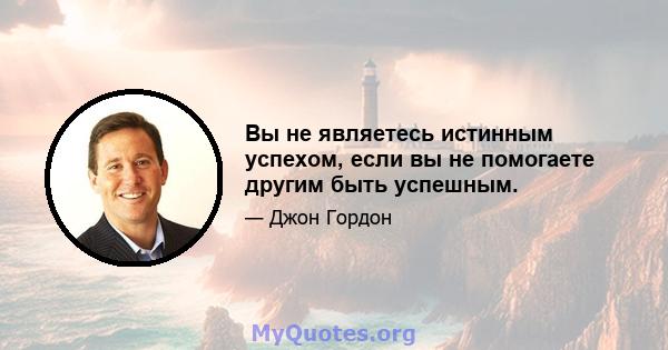 Вы не являетесь истинным успехом, если вы не помогаете другим быть успешным.