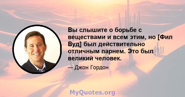 Вы слышите о борьбе с веществами и всем этим, но [Фил Вуд] был действительно отличным парнем. Это был великий человек.