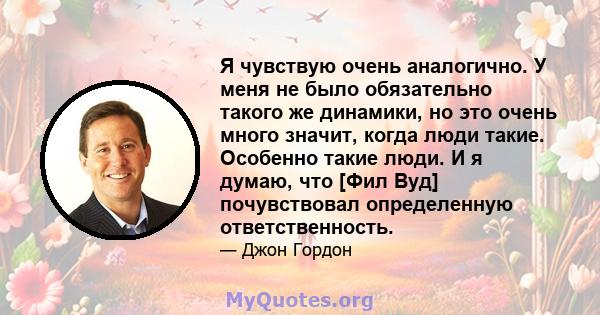 Я чувствую очень аналогично. У меня не было обязательно такого же динамики, но это очень много значит, когда люди такие. Особенно такие люди. И я думаю, что [Фил Вуд] почувствовал определенную ответственность.