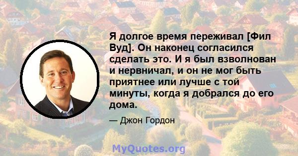 Я долгое время переживал [Фил Вуд]. Он наконец согласился сделать это. И я был взволнован и нервничал, и он не мог быть приятнее или лучше с той минуты, когда я добрался до его дома.