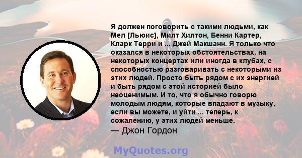 Я должен поговорить с такими людьми, как Мел [Льюис], Милт Хилтон, Бенни Картер, Кларк Терри и ... Джей Макшанн. Я только что оказался в некоторых обстоятельствах, на некоторых концертах или иногда в клубах, с