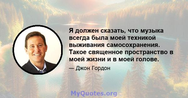 Я должен сказать, что музыка всегда была моей техникой выживания самосохранения. Такое священное пространство в моей жизни и в моей голове.